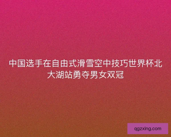 中国选手在自由式滑雪空中技巧世界杯北大湖站勇夺男女双冠