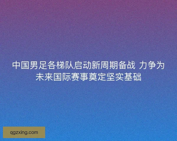 中国男足各梯队启动新周期备战 力争为未来国际赛事奠定坚实基础