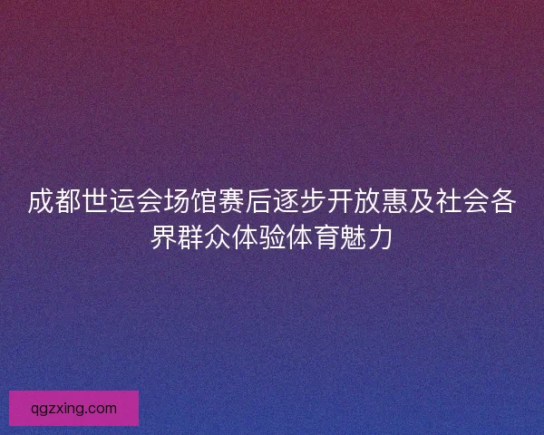 成都世运会场馆赛后逐步开放惠及社会各界群众体验体育魅力