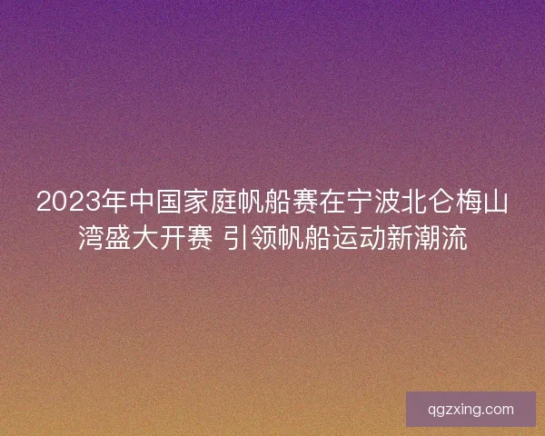 2023年中国家庭帆船赛在宁波北仑梅山湾盛大开赛 引领帆船运动新潮流 2023年中国家庭帆船赛在宁波北仑梅山湾盛大开赛 引领帆船运动新潮流