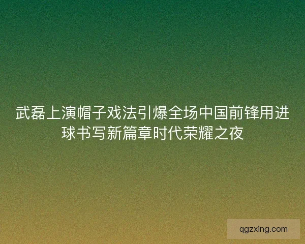 武磊上演帽子戏法引爆全场中国前锋用进球书写新篇章时代荣耀之夜