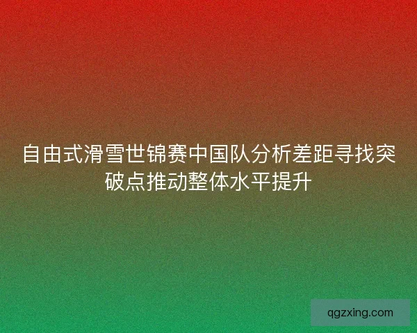 自由式滑雪世锦赛中国队分析差距寻找突破点推动整体水平提升