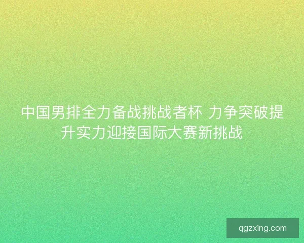 中国男排全力备战挑战者杯 力争突破提升实力迎接国际大赛新挑战