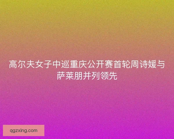 高尔夫女子中巡重庆公开赛首轮周诗媛与萨莱朋并列领先