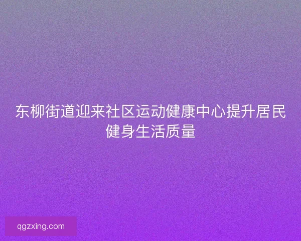 东柳街道迎来社区运动健康中心提升居民健身生活质量 东柳街道迎来社区运动健康中心提升居民健身生活质量