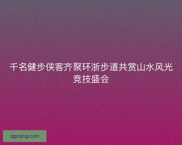 千名健步侠客齐聚环浙步道共赏山水风光竞技盛会 千名健步侠客齐聚环浙步道共赏山水风光竞技盛会