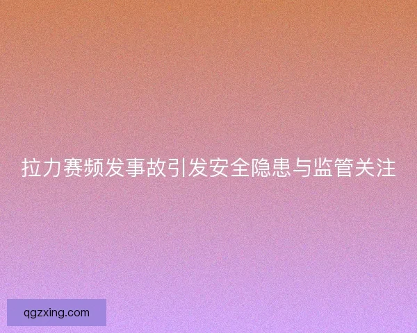 拉力赛频发事故引发安全隐患与监管关注