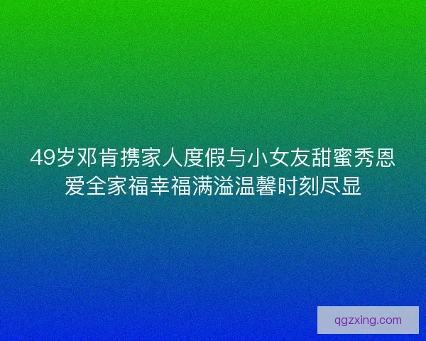 49岁邓肯携家人度假与小女友甜蜜秀恩爱全家福幸福满溢温馨时刻尽显