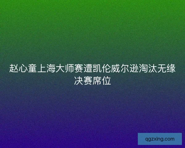赵心童上海大师赛遭凯伦威尔逊淘汰无缘决赛席位