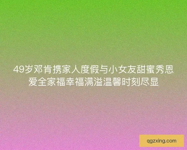 49岁邓肯携家人度假与小女友甜蜜秀恩爱全家福幸福满溢温馨时刻尽显